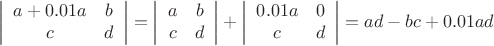 $$\left| \begin{array}{cc} a +0.01a& b \\ c & d \end{array} \right|= \left| \begin{array}{cc} a & b \\ c & d \end{array} \right|+\left| \begin{array}{cc} 0.01a & 0 \\ c & d \end{array} \right|=ad-bc+0.01ad$$