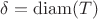 $\delta = \operatorname{diam}(T)$