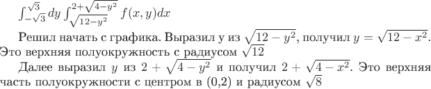 $\int_{-\sqrt{3}}^{\sqrt{3}}dy\int_{\sqrt{12-{y}^{2}}}^{2+\sqrt{4-{y}^{2}}}f(x,y)dx$

Решил начать с графика. Выразил y из $\sqrt{12-{y}^{2}}$, получил $y=\sqrt{12-{x}^{2}}$. Это верхняя полуокружность с радиусом $\sqrt{12}$

Далее выразил $y$ из $2+\sqrt{4-{y}^{2}}$ и получил  $2+\sqrt{4-{x}^{2}}$. Это верхняя часть полуокружности с центром в (0,2) и радиусом $\sqrt{8}$