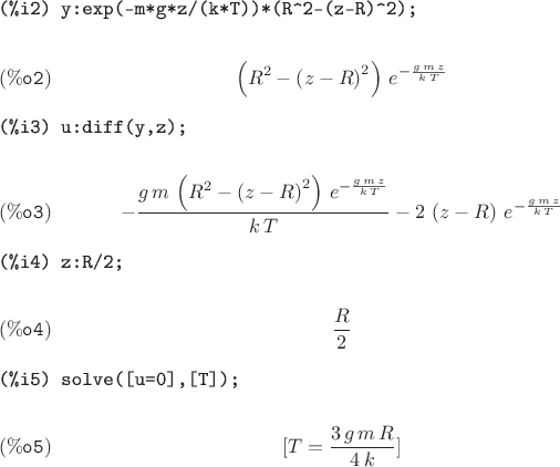 \begin{verbatim}
(%i2) y:exp(-m*g*z/(k*T))*(R^2-(z-R)^2);
\end{verbatim}
$$\left( {R}^{2}-{\left( z-R\right) }^{2}\right) \,{e}^{-\frac{g\,m\,z}{k\,T}}\leqno{\tt (\%o2) }$$
\begin{verbatim}
(%i3) u:diff(y,z);
\end{verbatim}
$$-\frac{g\,m\,\left( {R}^{2}-{\left( z-R\right) }^{2}\right) \,{e}^{-\frac{g\,m\,z}{k\,T}}}{k\,T}-2\,\left( z-R\right) \,{e}^{-\frac{g\,m\,z}{k\,T}}\leqno{\tt (\%o3) }$$
\begin{verbatim}
(%i4) z:R/2;
\end{verbatim}
$$\frac{R}{2}\leqno{\tt (\%o4) }$$
\begin{verbatim}
(%i5) solve([u=0],[T]);
\end{verbatim}
$$[T=\frac{3\,g\,m\,R}{4\,k}]\leqno{\tt (\%o5) }$$