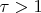 $\tau >1$