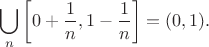 $$
\bigcup_n \left[0+\frac{1}{n},1-\frac{1}{n}\right]= (0,1).
$$
