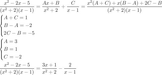 $\[
\begin{gathered}
  \frac{{x^2  - 2x - 5}}
{{(x^2  + 2)(x - 1)}} = \frac{{Ax + B}}
{{x^2  + 2}} + \frac{C}
{{x - 1}} = \frac{{x^2 (A + C) + x(B - A) + 2C - B}}
{{(x^2  + 2)(x - 1)}} \hfill \\
  \left\{ \begin{gathered}
  A + C = 1 \hfill \\
  B - A =  - 2 \hfill \\
  2C - B =  - 5 \hfill \\ 
\end{gathered}  \right.\,\,\,\,\,\,\,\,\,\,\, \hfill \\
  \left\{ \begin{gathered}
  A = 3 \hfill \\
  B = 1 \hfill \\
  C =  - 2 \hfill \\ 
\end{gathered}  \right. \hfill \\
  \frac{{x^2  - 2x - 5}}
{{(x^2  + 2)(x - 1)}} = \frac{{3x + 1}}
{{x^2  + 2}} - \frac{2}
{{x - 1}} \hfill \\ 
\end{gathered} 
\]
$