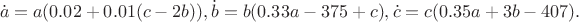 $$
\dot{a} = a(0.02 +0.01(c-2b)),\dot{b} = b (0.33a - 375+c),\dot{c} = c(0.35a + 3b - 407).
$$ $$
\dot{a} = a(0.02 +0.01(c-2b)),\dot{b} = b (0.33a - 375+c),\dot{c} = c(0.35a + 3b - 407).
$$