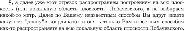 $\frac{\pi}{4}$, а далее уже этот отрезок распространяем построением на всю плоскость (или локальную область плоскости) Лобачевского, а не выбираем какой-то метр. Далее по Вашему неизвестным способом Вы вдруг знаете какую-то 