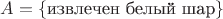 $A = \{ \text{извлечен белый шар} \}$