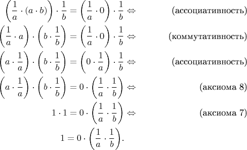 \begin{align*}
\bigg( \frac{1}{a} \cdot (a \cdot b) \bigg) \cdot \frac{1}{b} = \bigg( \frac{1}{a} \cdot 0 \bigg) \cdot \frac{1}{b} & \Leftrightarrow & \text{(ассоциативность)} \\
\bigg( \frac{1}{a} \cdot a \bigg) \cdot \bigg( b \cdot \frac{1}{b} \bigg) = \bigg( \frac{1}{a} \cdot 0 \bigg) \cdot \frac{1}{b} & \Leftrightarrow & \text{(коммутативность)} \\
\bigg( a \cdot \frac{1}{a} \bigg) \cdot \bigg( b \cdot \frac{1}{b} \bigg) = \bigg( 0 \cdot \frac{1}{a} \bigg) \cdot \frac{1}{b} & \Leftrightarrow & \text{(ассоциативность)} \\
\bigg( a \cdot \frac{1}{a} \bigg) \cdot \bigg( b \cdot \frac{1}{b} \bigg) = 0 \cdot \bigg( \frac{1}{a} \cdot \frac{1}{b} \bigg) & \Leftrightarrow & \text{(аксиома 8)} \\
1 \cdot 1 = 0 \cdot \bigg( \frac{1}{a} \cdot \frac{1}{b} \bigg) & \Leftrightarrow & \text{(аксиома 7)} \\
1 = 0 \cdot \bigg( \frac{1}{a} \cdot \frac{1}{b} \bigg). && 
\end{align*}