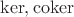 $\ker, \operatorname{coker}$