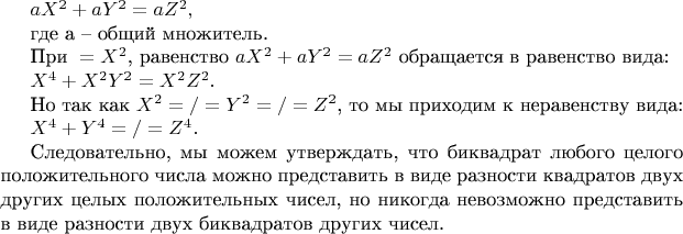 $  aX^2 + aY^2 = aZ^2,$
 
где а &ndash; общий множитель.
 
При $а = X^2$,  равенство $aX^2 + aY^2 = aZ^2$ обращается в равенство вида:
 
                                               $ X^4 + X^2Y^2 = X^2Z^2.$
 
Но так как $X^2 =/= Y^2 =/= Z^2$, то мы приходим к неравенству вида:
 
                                                $X^4 + Y^4 =/= Z^4.$
 
Следовательно, мы можем утверждать, что биквадрат любого целого положительного 
числа можно представить в виде разности квадратов двух других целых положительных 
чисел, но никогда невозможно представить в виде разности двух биквадратов других 
чисел.