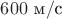 $600\text{ м}/\text{с}$