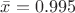 $\bar{x}=0.995$