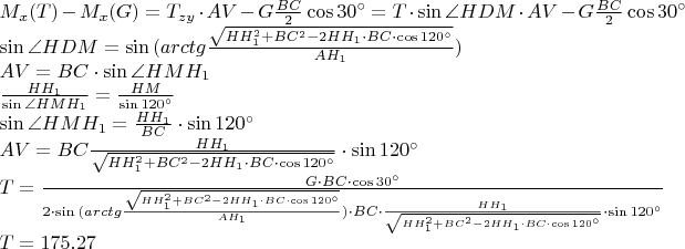 $ \\ M_{x}(T) - M_{x}(G) = T_{zy}\cdot AV - G \frac{BC}{2} \cos{30^{\circ}} = T \cdot \sin{\angle HDM} \cdot AV - G \frac{BC}{2} \cos{30^{\circ}} \\
\sin{\angle HDM} = \sin{(arctg\frac{\sqrt{HH_{1}^2 + BC^2 -2HH_{1}\cdot BC\cdot \cos{120 ^{\circ}}}}{AH_{1}})} \\
AV = BC \cdot \sin{\angle HMH_{1}} \\
\frac{HH_{1}}{\sin{\angle HMH_{1}}} = \frac{HM}{\sin{120^{\circ}}} \\
\sin{\angle HMH_{1}} = \frac{HH_{1}}{BC} \cdot \sin{120^{\circ}} \\
AV = BC \frac{HH_{1}}{\sqrt{HH_{1}^2 + BC^2 -2HH_{1}\cdot BC\cdot \cos{120 ^{\circ}}}} \cdot \sin{ 120^{\circ}} \\
T = \frac{G \cdot BC \cdot \cos {30^{\circ}}}{2 \cdot \sin{(arctg\frac{\sqrt{HH_{1}^2 + BC^2 -2HH_{1}\cdot BC\cdot \cos{120 ^{\circ}}}}{AH_{1}})} \cdot BC \cdot \frac{HH_{1}}{\sqrt{HH_{1}^2 + BC^2 -2HH_{1}\cdot BC\cdot \cos{120 ^{\circ}}}} \cdot \sin{ 120^{\circ}}} \\
T = 175.27 Н$