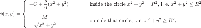 $$\phi(x,y)=\left\{\begin{array}{lll}
-C+\dfrac{\rho}{6}(x^2+y^2)&\qquad&\text{inside the circle \(x^2+y^2=R^2\), i. e. \(x^2+y^2\leq R^2\)}\\
\mathstrut\\
-\dfrac{M}{\sqrt{x^2+y^2}}&\qquad&\text{outside that circle, i. e. \(x^2+y^2\geq R^2\),}
\end{array}\right.$$