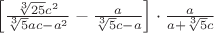$\[\left[ {\frac{{\sqrt[3]{{25}}{c^2}}}
{{\sqrt[3]{5}ac - {a^2}}} - \frac{a}
{{\sqrt[3]{5}c - a}}} \right] \cdot \frac{a}
{{a + \sqrt[3]{5}c}}\]$