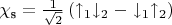$\chi_{\text{s}} = \frac{1}{\sqrt{2}} \left( \uparrow_1 \downarrow_2 - \downarrow_1 \uparrow_2 \right)$