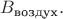 $B_\text{воздух}.$