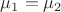 $\mu_1 = \mu_2$