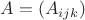 $A = (A_{ijk})$