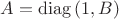 $A=\mathrm{diag}\,(1,B)$