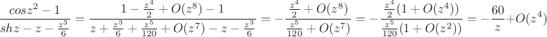 $$ \frac{cosz^2 -1}{shz - z - \frac{z^3}{6}}=\frac{1-\frac{z^4}{2} + O({z^8})-1}{z + \frac{z^3}6 + \frac{z^5}{120}+ O(z^7)- z - \frac{z^3}6}=-\frac{\frac{z^4}{2}+O(z^8)}{\frac{z^5}{120}+O(z^7)}=-\frac{\frac{z^4}{2}(1+O(z^4))}{\frac{z^5}{120}(1+O(z^2))}=-\frac{60}z + O(z^4) $$