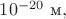 $10^{-20}\text{ м},$