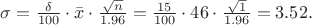 $\sigma=\frac{\delta}{100}\cdot\bar{x}\cdot\frac{\sqrt{n}}{1.96}=\frac{15}{100}\cdot46\cdot\frac{\sqrt{1}}{1.96}=3.52.$ $\sigma=\frac{\delta}{100}\cdot\bar{x}\cdot\frac{\sqrt{n}}{1.96}=\frac{15}{100}\cdot46\cdot\frac{\sqrt{1}}{1.96}=3.52.$