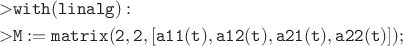\begin{align*}
>& {\tt with(linalg):}\\
>&{\tt  M:=matrix(2,2,[a11(t),a12(t),a21(t),a22(t)]);}
\end{align*}
