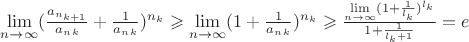 $\lim\limits_{n \to \infty}(\frac{a_{n_{k+1}}}{a_n_k} + \frac{1}{a_n_k})^{n_k} \geqslant \lim\limits_{n \to \infty}(1 + \frac{1}{a_n_k})^{n_k} \geqslant \frac{\lim\limits_{n \to \infty}(1 + \frac{1}{l_k})^{l_k}}{1+\frac{1}{l_k +1}} = e$ $\lim\limits_{n \to \infty}(\frac{a_{n_{k+1}}}{a_n_k} + \frac{1}{a_n_k})^{n_k} \geqslant \lim\limits_{n \to \infty}(1 + \frac{1}{a_n_k})^{n_k} \geqslant \frac{\lim\limits_{n \to \infty}(1 + \frac{1}{l_k})^{l_k}}{1+\frac{1}{l_k +1}} = e$