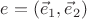 $e=(\vec e_1,\vec e_2)$