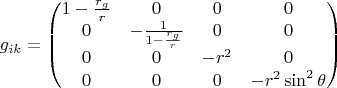 $$ g_{ik}=\begin{pmatrix}
1-\frac{r_g}{r} & 0 & 0 & 0\\ 
0 & -\frac{1}{1-\frac{r_g}{r}} & 0 & 0\\ 
0 & 0 & -r^2 & 0\\ 
0 & 0 & 0 & -r^2 \sin^2 \theta \end{pmatrix} $$