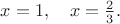 $x=1, \quad x=\frac{2}{3}.$