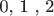 0, 1 , 2