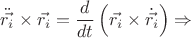 $\ddot{\vec{r_{i}}}\times\vec{r_{i}} = \dfrac{d}{dt} \left( \vec{r_{i}} \times \dot{\vec{r_{i}}}\right) \Rightarrow$ $\ddot{\vec{r_{i}}}\times\vec{r_{i}} = \dfrac{d}{dt} \left( \vec{r_{i}} \times \dot{\vec{r_{i}}}\right) \Rightarrow$