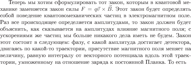 Теперь мы хотим сформулировать тот закон, которым в квантовой механике заменяется закон силы $F = q \vec{v}\times \vec{B}$. Этот закон будет определять собой поведение квантовомеханических частиц в электромагнитном поле. Раз все происходящее определяется амплитудами, то закон должен будет объяснить, как сказывается на амплитудах влияние магнитного поля; с ускорениями же частиц мы больше никакого дела иметь не будем. Закон этот состоит в следующем: фазу, с какой амплитуда достигает детектора, двигаясь по какой-то траектории, присутствие магнитного поля меняет на величину, равную интегралу от векторного потенциала вдоль этой траектории, умноженному на отношение заряда к постоянной Планка. То есть