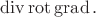 $\operatorname{div}\operatorname{rot}\operatorname{grad}.$