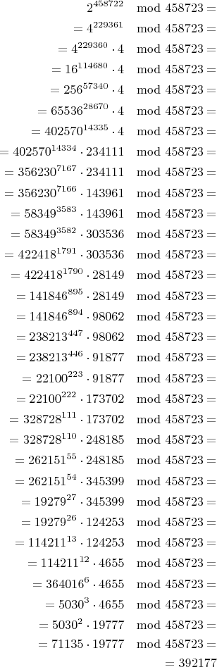 $$\begin{align}
2^{458722}\mod458723=\\
=4^{229361}\mod458723=\\
=4^{229360}\cdot4\mod458723=\\
=16^{114680}\cdot4\mod458723=\\
=256^{57340}\cdot4\mod458723=\\
=65536^{28670}\cdot4\mod458723=\\
=402570^{14335}\cdot4\mod458723=\\
=402570^{14334}\cdot234111\mod458723=\\
=356230^{7167}\cdot234111\mod458723=\\
=356230^{7166}\cdot143961\mod458723=\\
=58349^{3583}\cdot143961\mod458723=\\
=58349^{3582}\cdot303536\mod458723=\\
=422418^{1791}\cdot303536\mod458723=\\
=422418^{1790}\cdot28149\mod458723=\\
=141846^{895}\cdot28149\mod458723=\\
=141846^{894}\cdot98062\mod458723=\\
=238213^{447}\cdot98062\mod458723=\\
=238213^{446}\cdot91877\mod458723=\\
=22100^{223}\cdot91877\mod458723=\\
=22100^{222}\cdot173702\mod458723=\\
=328728^{111}\cdot173702\mod458723=\\
=328728^{110}\cdot248185\mod458723=\\
=262151^{55}\cdot248185\mod458723=\\
=262151^{54}\cdot345399\mod458723=\\
=19279^{27}\cdot345399\mod458723=\\
=19279^{26}\cdot124253\mod458723=\\
=114211^{13}\cdot124253\mod458723=\\
=114211^{12}\cdot4655\mod458723=\\
=364016^{6}\cdot4655\mod458723=\\
=5030^{3}\cdot4655\mod458723=\\
=5030^{2}\cdot19777\mod458723=\\
=71135\cdot19777\mod458723=\\
=392177\\
\end{align}$$