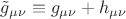 $\tilde g_{\mu \nu } \equiv g_{\mu \nu } + h_{\mu \nu } $