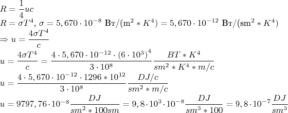 $R = \displaystyle\frac{1}{4}uc$

$R = \sigma T^4$, $\sigma = 5,670 \cdot 10^{-8}$ Вт/(m^2*K^4) = 5,670 \cdot 10^{-12}$ Вт/(sm^2*K^4)

$\Rightarrow u = \displaystyle\frac{4\sigma T^4}{c}$

$u = \displaystyle\frac{4\sigma T^4}{c} =  \frac{4\cdot 5,670 \cdot 10^{-12} \cdot ({6 \cdot 10^3)}^4}{3\cdot 10^8} \frac{BT*K^4}{sm^2*K^4 * m/c} $

$u =  \displaystyle \frac{4\cdot 5,670 \cdot 10^{-12} \cdot 1296*10^{12}}{3\cdot 10^8} \frac{DJ/c}{sm^2 * m/c} $

$u =  9797,76 \cdot 10^{-8} \displaystyle \frac{DJ}{sm^2* 100sm} = \displaystyle  9,8 \cdot 10^3 \cdot 10^{-8} \frac{DJ}{sm^3 * 100} = 9,8 \cdot 10^{-7} \frac{DJ}{sm^3}$