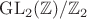 $\operatorname{GL}_2(\mathbb{Z})/ \mathbb{Z}_2$