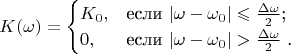 $$
K(\omega)=\begin {cases}
K_{0}, &\text {если $|\omega-\omega_{0}|\leqslant \frac {\Delta \omega}{2} $;}\\
0, &\text {если $|\omega-\omega_{0}|> \frac {\Delta \omega}{2} $ .}
\end {cases}
$$
