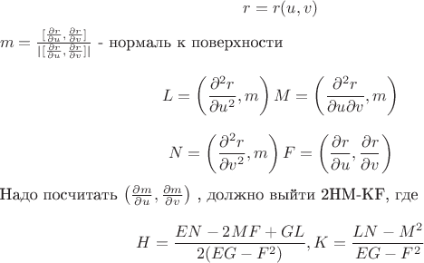 $$r = r(u, v)$$
$m = \frac {[\frac {\partial r} {\partial u} , \frac {\partial r} {\partial v}]} {|[\frac {\partial r} {\partial u} , \frac {\partial r} {\partial v}]|}$ - нормаль к поверхности
$$L = \left ( \frac {\partial^2 r} {\partial u^2}, m \right) 
M = \left ( \frac {\partial^2 r} {\partial u\partial v}, m \right)$$
$$N = \left ( \frac {\partial^2 r} {\partial v^2}, m \right)
F = \left ( \frac {\partial r} {\partial u} , \frac {\partial r} {\partial v} \right)$$
Надо посчитать $\left ( \frac {\partial m} {\partial u} , \frac {\partial m} {\partial v} \right)$ , должно выйти 2HM-KF, где
$$H = \frac {EN-2MF+GL} {2(EG-F^2)},  K = \frac {LN-M^2} {EG-F^2}$$