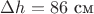 $\Delta h=86$ см