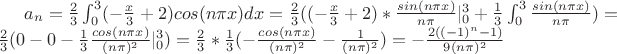 $a_n=\frac{2}{3}\int_{0}^{3}(-\frac{x}{3}+2)cos(n \pi x)dx=\frac{2}{3}((-\frac{x}{3}+2)*\frac{sin(n \pi x)}{n \pi}|_{0}^{3}+\frac{1}{3} \int_{0}^{3} \frac{sin(n \pi x)}{n \pi})=\frac{2}{3}
(0-0-\frac{1}{3} \frac{cos(n \pi x)}{(n \pi)^2}|_{0}^{3})=\frac{2}{3}*\frac{1}{3}(-\frac{cos(n \pi x)}{(n \pi)^2}-\frac{1}{(n \pi)^2})=-\frac{2((-1)^n-1)}{9(n \pi)^2}$