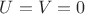 $U = V = 0$