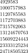 $\begin{array}{l}4929583\\1000757983\\1120785583\\1172703883\\7315762063\\13124670763\\15609224443\\23333125234\\24718505323\end{array}$