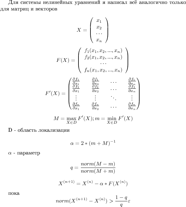 Для системы нелинейных уравнений я написал всё аналогично только для матриц и векторов

$$X = \left( \begin{array} {ccc} x_1 \\ x_2 \\ \cdots \\x_n \end{array}  \right)$$

$$F(X) = \left( 
\begin{array} {ccc} 
f_1(x_1, x_2, ..., x_n) \\
f_2(x_1, x_2, ..., x_n) \\
\cdots \\
 f_n(x_1, x_2, ..., x_n) \end{array}  
\right)$$
 
$$F'(X) = \left( 
\begin{matrix} 
\frac {\partial f_1} {\partial x_1} && \frac {\partial f_1} {\partial x_2} && \hdots && \frac {\partial f_1} {\partial x_n} \\
\frac {\partial f_2} {\partial x_1} && \frac {\partial f_2} {\partial x_2} && \hdots && \frac {\partial f_2}{\partial x_n} \\
\vdots && \vdots  && \ddots  && \vdots  \\
\frac {\partial f_n} {\partial x_1} && \frac {\partial f_n} {\partial x_2} && \hdots && \frac {\partial f_n} {\partial x_n} 
\end{matrix}  \right)$$

$$M = \max\limits_{X \in D} F'(X); m = \min\limits_{X \in D} F'(X)$$

D - область локализации

$$\alpha = 2 * (m + M)^{-1}$$

$\alpha$ - параметр 

$$q = \frac {norm(M - m)} { norm(M + m)}$$

$$X^{(n+1)} = X^{(n)} - \alpha * F(X^{(n)})$$

пока $$norm(X^{(n+1)}-X^{(n)}) > \frac {1-q} {q} \varepsilon $$