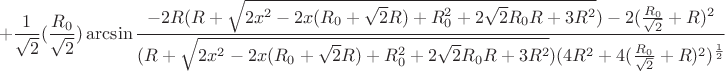 $$+\frac{1}{\sqrt{2}}(\frac{R_{0}}{\sqrt{2}})\arcsin\frac{-2R(R+\sqrt{2x^2-2x(R_{0}+\sqrt{2}R)+R_{0}^2+2\sqrt{2}R_{0}R+3R^2})-2(\frac{R_{0}}{\sqrt{2}}+R)^2}{(R+\sqrt{2x^2-2x(R_{0}+\sqrt{2}R)+R_{0}^2+2\sqrt{2}R_{0}R+3R^2})(4R^2+4(\frac{R_{0}}{\sqrt{2}}+R)^2)^\frac{1}{2}}$$