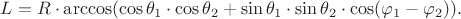 $L = R \cdot \arccos ( \cos \theta_1 \cdot \cos \theta_2 + \sin \theta_1 \cdot \sin \theta_2 \cdot \cos (\varphi_1 - \varphi_2) ).$ $L = R \cdot \arccos ( \cos \theta_1 \cdot \cos \theta_2 + \sin \theta_1 \cdot \sin \theta_2 \cdot \cos (\varphi_1 - \varphi_2) ).$