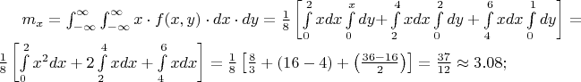 $% MathType!MTEF!2!1!+-
% feaafiart1ev1aaatCvAUfeBSjuyZL2yd9gzLbvyNv2CaerbuLwBLn
% hiov2DGi1BTfMBaeXatLxBI9gBaerbd9wDYLwzYbItLDharqqtubsr
% 4rNCHbGeaGqiVu0Je9sqqrpepC0xbbL8F4rqqrFfpeea0xe9Lq-Jc9
% vqaqpepm0xbba9pwe9Q8fs0-yqaqpepae9pg0FirpepeKkFr0xfr-x
% fr-xb9adbaqaaeGaciGaaiaabeqaamaabaabaaGcbaGaamyBamaaBa
% aaleaacaWG4baabeaakiabg2da9maapedabaWaa8qmaeaacaWG4bGa
% eyyXICTaamOzaiaacIcacaWG4bGaaiilaiaadMhacaGGPaGaeyyXIC
% TaamizaiaadIhacqGHflY1caWGKbGaamyEaaWcbaGaeyOeI0IaeyOh
% IukabaGaeyOhIukaniabgUIiYdaaleaacqGHsislcqGHEisPaeaacq
% GHEisPa0Gaey4kIipakiabg2da9maalaaabaGaaGymaaqaaiaaiIda
% aaWaamWaaeaadaWdXbqaaiaadIhacaWGKbGaamiEaaWcbaGaaGimaa
% qaaiaaikdaa0Gaey4kIipakmaapehabaGaamizaiaadMhacqGHRaWk
% aSqaaiaaicdaaeaacaWG4baaniabgUIiYdGcdaWdXbqaaiaadIhaca
% WGKbGaamiEaaWcbaGaaGOmaaqaaiaaisdaa0Gaey4kIipakmaapeha
% baGaamizaiaadMhacqGHRaWkdaWdXbqaaiaadIhacaWGKbGaamiEaa
% WcbaGaaGinaaqaaiaaiAdaa0Gaey4kIipakmaapehabaGaamizaiaa
% dMhaaSqaaiaaicdaaeaacaaIXaaaniabgUIiYdaaleaacaaIWaaaba
% GaaGOmaaqdcqGHRiI8aaGccaGLBbGaayzxaaGaeyypa0ZaaSaaaeaa
% caaIXaaabaGaaGioaaaadaWadaqaamaapehabaGaamiEamaaCaaale
% qabaGaaGOmaaaakiaadsgacaWG4baaleaacaaIWaaabaGaaGOmaaqd
% cqGHRiI8aOGaey4kaSIaaGOmamaapehabaGaamiEaiaadsgacaWG4b
% aaleaacaaIYaaabaGaaGinaaqdcqGHRiI8aOGaey4kaSYaa8qCaeaa
% caWG4bGaamizaiaadIhaaSqaaiaaisdaaeaacaaI2aaaniabgUIiYd
% aakiaawUfacaGLDbaacqGH9aqpdaWcaaqaaiaaigdaaeaacaaI4aaa
% amaadmaabaWaaSaaaeaacaaI4aaabaGaaG4maaaacqGHRaWkdaqada
% qaaiaaigdacaaI2aGaeyOeI0IaaGinaaGaayjkaiaawMcaaiabgUca
% RmaabmaabaWaaSaaaeaacaaIZaGaaGOnaiabgkHiTiaaigdacaaI2a
% aabaGaaGOmaaaaaiaawIcacaGLPaaaaiaawUfacaGLDbaacqGH9aqp
% daWcaaqaaiaaiodacaaI3aaabaGaaGymaiaaikdaaaGaeyisISRaaG
% 4maiaac6cacaaIWaGaaGioaiaacUdaaaa!BA97!
\[
m_x  = \int_{ - \infty }^\infty  {\int_{ - \infty }^\infty  {x \cdot f(x,y) \cdot dx \cdot dy} }  = \frac{1}{8}\left[ {\int\limits_0^2 {xdx} \int\limits_0^x {dy + } \int\limits_2^4 {xdx} \int\limits_0^2 {dy + \int\limits_4^6 {xdx} \int\limits_0^1 {dy} } } \right] = \frac{1}{8}\left[ {\int\limits_0^2 {x^2 dx}  + 2\int\limits_2^4 {xdx}  + \int\limits_4^6 {xdx} } \right] = \frac{1}{8}\left[ {\frac{8}{3} + \left( {16 - 4} \right) + \left( {\frac{{36 - 16}}{2}} \right)} \right] = \frac{{37}}{{12}} \approx 3.08;
\]
$