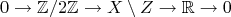 $$
0\to\mathbb{Z}/2\mathbb{Z}\to X\setminus Z\to\mathbb{R}\to 0
$$